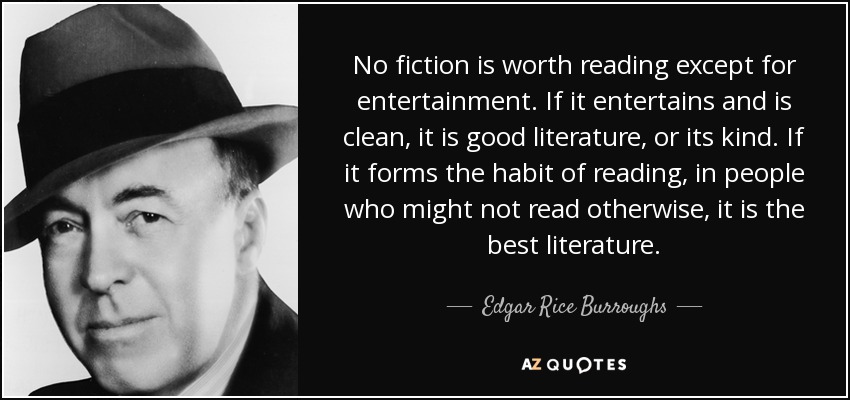 No fiction is worth reading except for entertainment. If it entertains and is clean, it is good literature, or its kind. If it forms the habit of reading, in people who might not read otherwise, it is the best literature. - Edgar Rice Burroughs