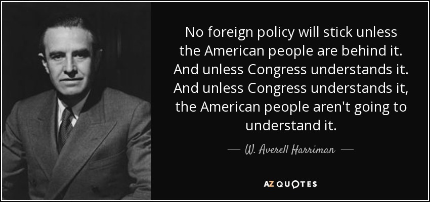 No foreign policy will stick unless the American people are behind it. And unless Congress understands it. And unless Congress understands it, the American people aren't going to understand it. - W. Averell Harriman