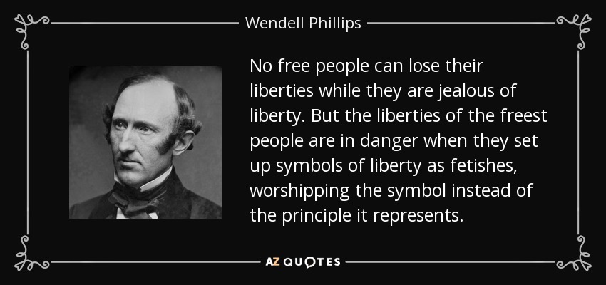 No free people can lose their liberties while they are jealous of liberty. But the liberties of the freest people are in danger when they set up symbols of liberty as fetishes, worshipping the symbol instead of the principle it represents. - Wendell Phillips