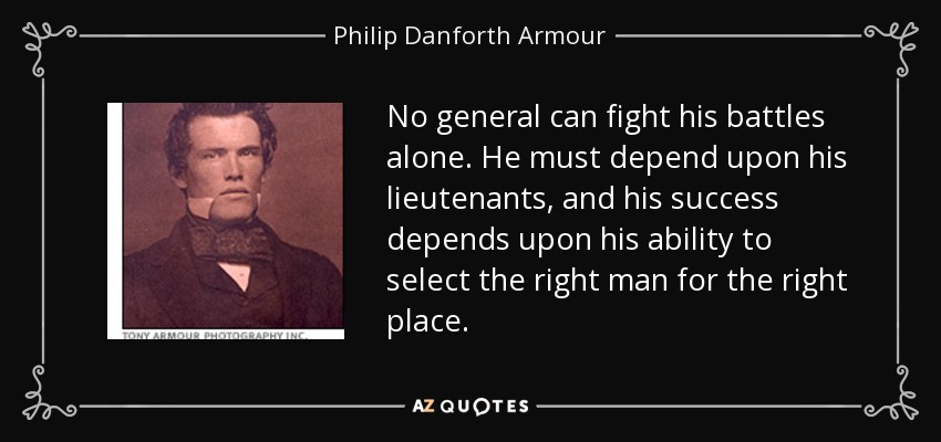 No general can fight his battles alone. He must depend upon his lieutenants, and his success depends upon his ability to select the right man for the right place. - Philip Danforth Armour