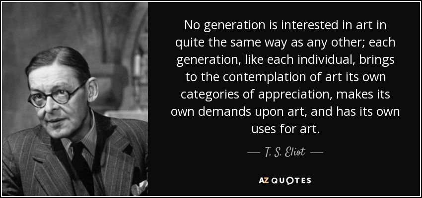 No generation is interested in art in quite the same way as any other; each generation, like each individual, brings to the contemplation of art its own categories of appreciation, makes its own demands upon art, and has its own uses for art. - T. S. Eliot