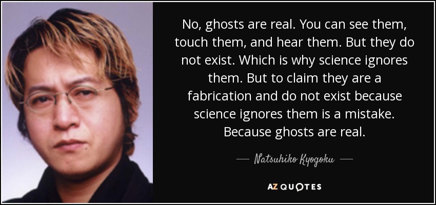 No, ghosts are real. You can see them, touch them, and hear them. But they do not exist. Which is why science ignores them. But to claim they are a fabrication and do not exist because science ignores them is a mistake. Because ghosts are real. - Natsuhiko Kyogoku