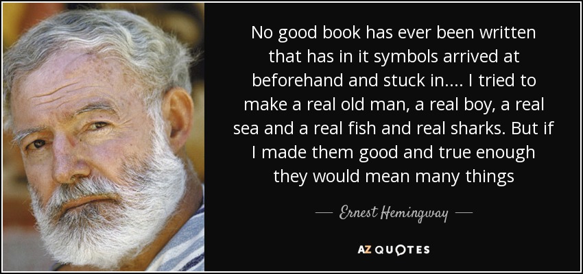 No good book has ever been written that has in it symbols arrived at beforehand and stuck in. ... I tried to make a real old man, a real boy, a real sea and a real fish and real sharks. But if I made them good and true enough they would mean many things - Ernest Hemingway