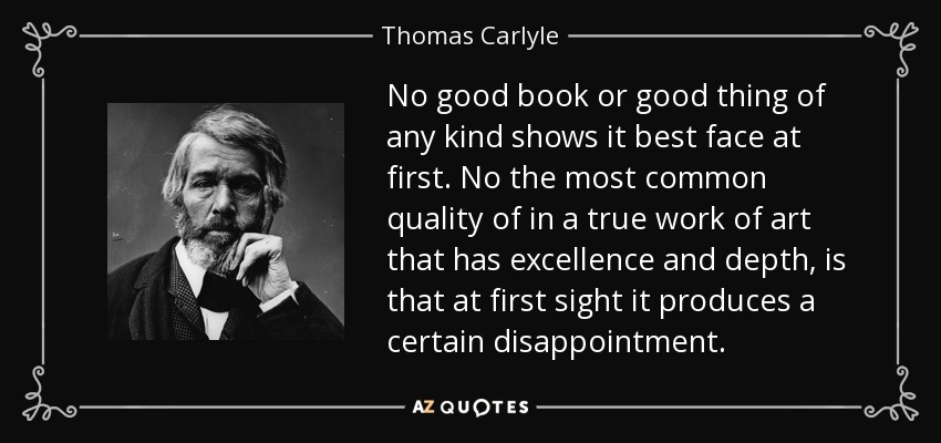 No good book or good thing of any kind shows it best face at first. No the most common quality of in a true work of art that has excellence and depth, is that at first sight it produces a certain disappointment. - Thomas Carlyle