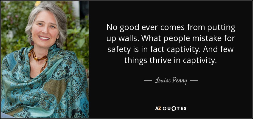 No good ever comes from putting up walls. What people mistake for safety is in fact captivity. And few things thrive in captivity. - Louise Penny