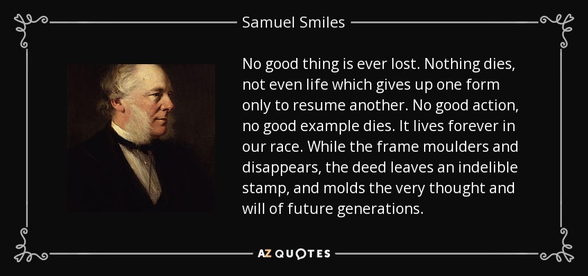 No good thing is ever lost. Nothing dies, not even life which gives up one form only to resume another. No good action, no good example dies. It lives forever in our race. While the frame moulders and disappears, the deed leaves an indelible stamp, and molds the very thought and will of future generations. - Samuel Smiles