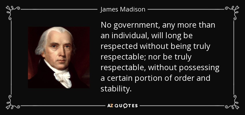 No government, any more than an individual, will long be respected without being truly respectable; nor be truly respectable, without possessing a certain portion of order and stability. - James Madison