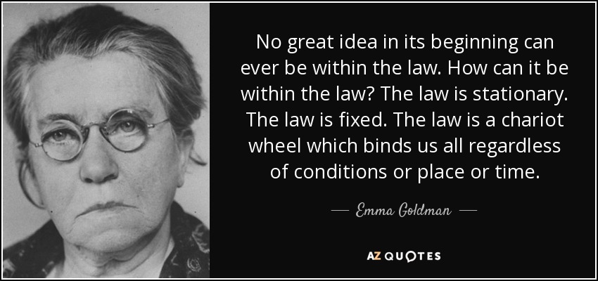 No great idea in its beginning can ever be within the law. How can it be within the law? The law is stationary. The law is fixed. The law is a chariot wheel which binds us all regardless of conditions or place or time. - Emma Goldman