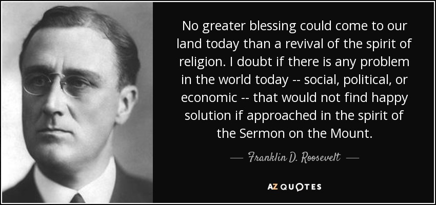 No greater blessing could come to our land today than a revival of the spirit of religion. I doubt if there is any problem in the world today -- social, political, or economic -- that would not find happy solution if approached in the spirit of the Sermon on the Mount. - Franklin D. Roosevelt