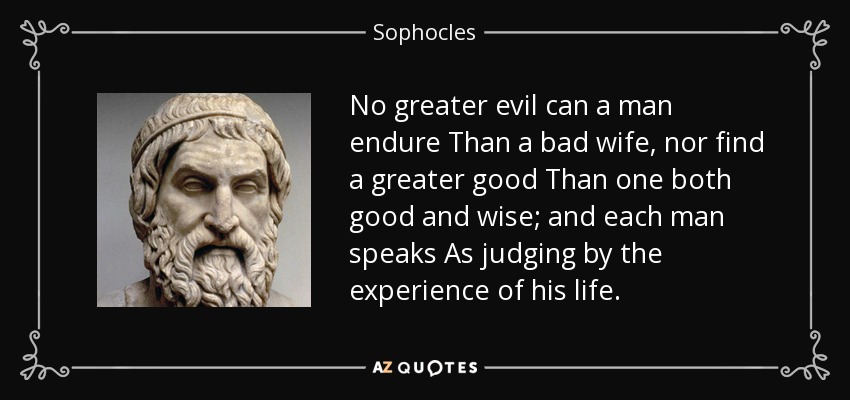 No greater evil can a man endure Than a bad wife, nor find a greater good Than one both good and wise; and each man speaks As judging by the experience of his life. - Sophocles