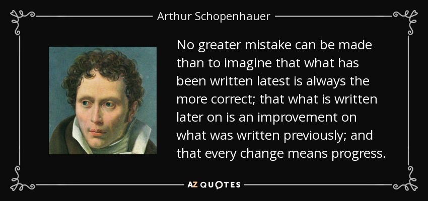 No greater mistake can be made than to imagine that what has been written latest is always the more correct; that what is written later on is an improvement on what was written previously; and that every change means progress. - Arthur Schopenhauer