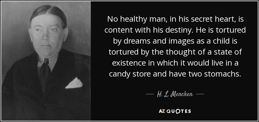 No healthy man, in his secret heart, is content with his destiny. He is tortured by dreams and images as a child is tortured by the thought of a state of existence in which it would live in a candy store and have two stomachs. - H. L. Mencken