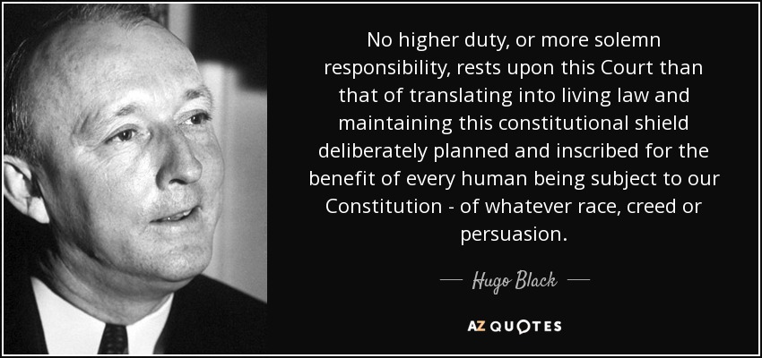 No higher duty, or more solemn responsibility, rests upon this Court than that of translating into living law and maintaining this constitutional shield deliberately planned and inscribed for the benefit of every human being subject to our Constitution - of whatever race, creed or persuasion. - Hugo Black
