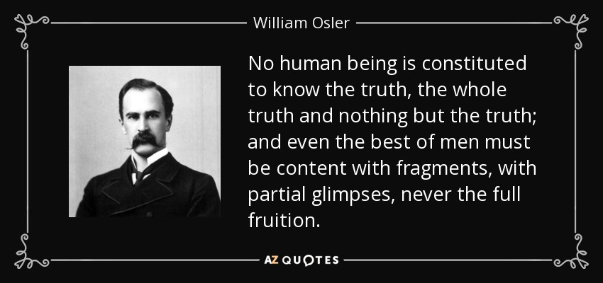 No human being is constituted to know the truth, the whole truth and nothing but the truth; and even the best of men must be content with fragments, with partial glimpses, never the full fruition. - William Osler
