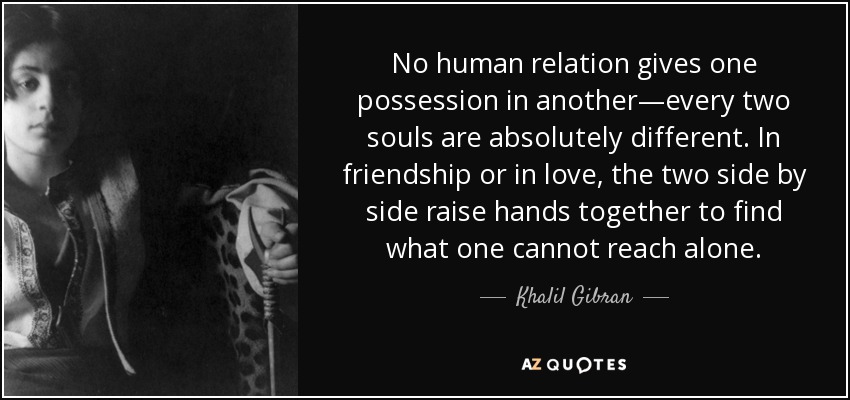 No human relation gives one possession in another—every two souls are absolutely different. In friendship or in love, the two side by side raise hands together to find what one cannot reach alone. - Khalil Gibran