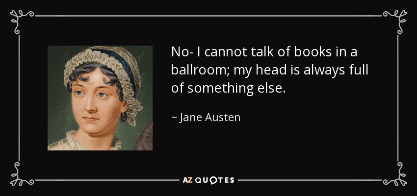 No- I cannot talk of books in a ballroom; my head is always full of something else. - Jane Austen