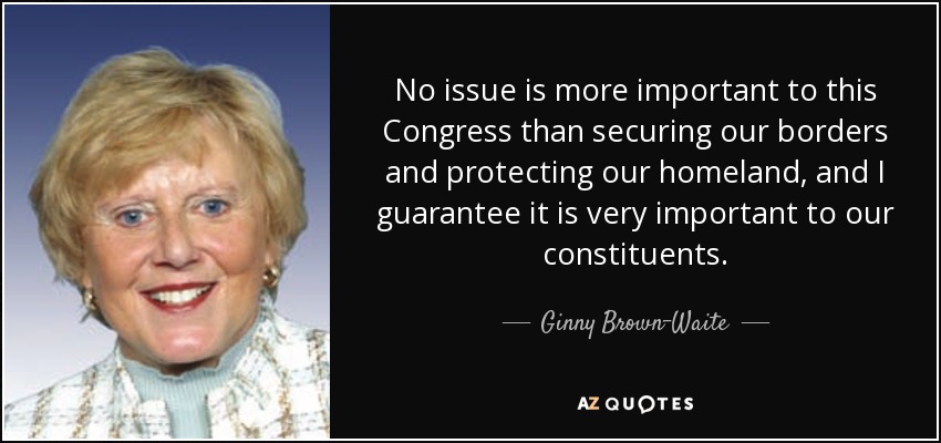 No issue is more important to this Congress than securing our borders and protecting our homeland, and I guarantee it is very important to our constituents. - Ginny Brown-Waite