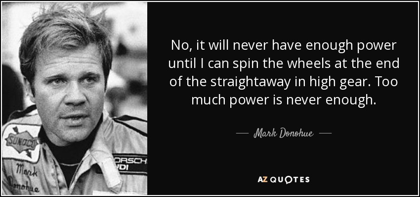 No, it will never have enough power until I can spin the wheels at the end of the straightaway in high gear. Too much power is never enough. - Mark Donohue
