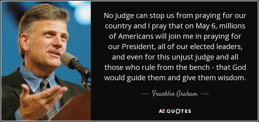 No judge can stop us from praying for our country and I pray that on May 6, millions of Americans will join me in praying for our President, all of our elected leaders, and even for this unjust judge and all those who rule from the bench - that God would guide them and give them wisdom. - Franklin Graham