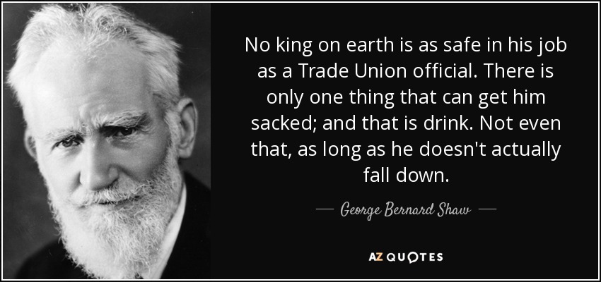 No king on earth is as safe in his job as a Trade Union official. There is only one thing that can get him sacked; and that is drink. Not even that, as long as he doesn't actually fall down. - George Bernard Shaw