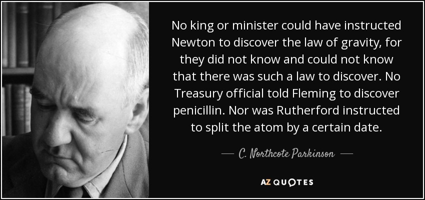 No king or minister could have instructed Newton to discover the law of gravity, for they did not know and could not know that there was such a law to discover. No Treasury official told Fleming to discover penicillin. Nor was Rutherford instructed to split the atom by a certain date. - C. Northcote Parkinson