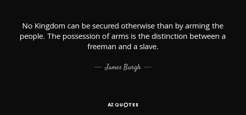 No Kingdom can be secured otherwise than by arming the people. The possession of arms is the distinction between a freeman and a slave. - James Burgh