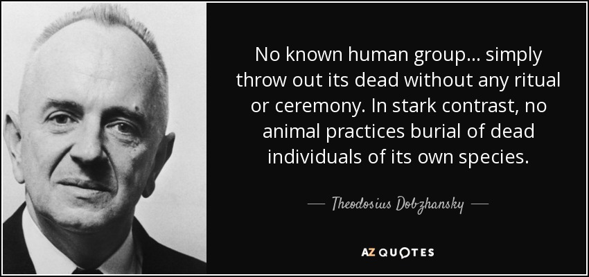No known human group... simply throw out its dead without any ritual or ceremony. In stark contrast, no animal practices burial of dead individuals of its own species. - Theodosius Dobzhansky