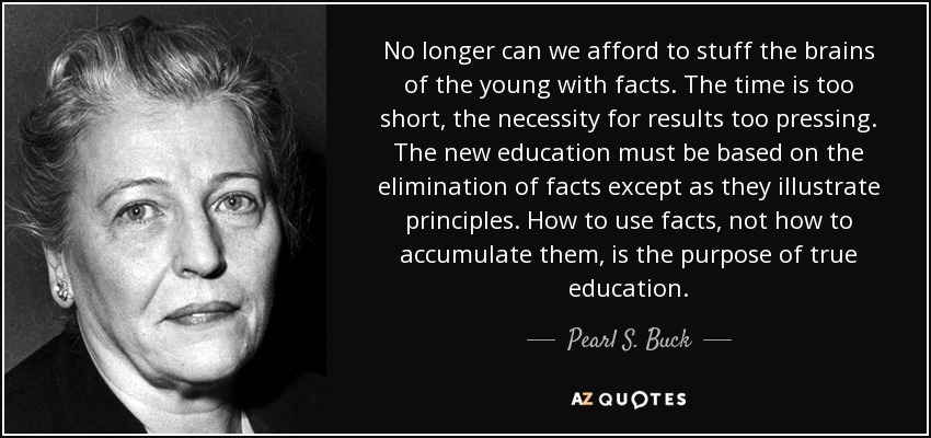 No longer can we afford to stuff the brains of the young with facts. The time is too short, the necessity for results too pressing. The new education must be based on the elimination of facts except as they illustrate principles. How to use facts, not how to accumulate them, is the purpose of true education. - Pearl S. Buck
