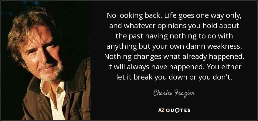 No looking back. Life goes one way only, and whatever opinions you hold about the past having nothing to do with anything but your own damn weakness. Nothing changes what already happened. It will always have happened. You either let it break you down or you don't. - Charles Frazier