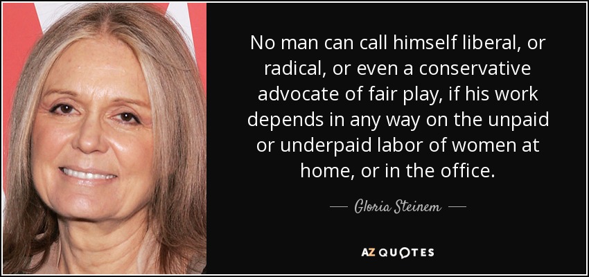 No man can call himself liberal, or radical, or even a conservative advocate of fair play, if his work depends in any way on the unpaid or underpaid labor of women at home, or in the office. - Gloria Steinem
