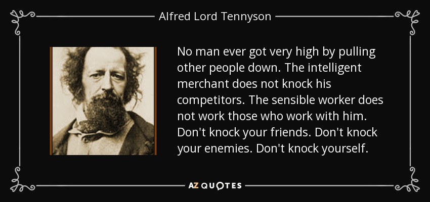 No man ever got very high by pulling other people down. The intelligent merchant does not knock his competitors. The sensible worker does not work those who work with him. Don't knock your friends. Don't knock your enemies. Don't knock yourself. - Alfred Lord Tennyson
