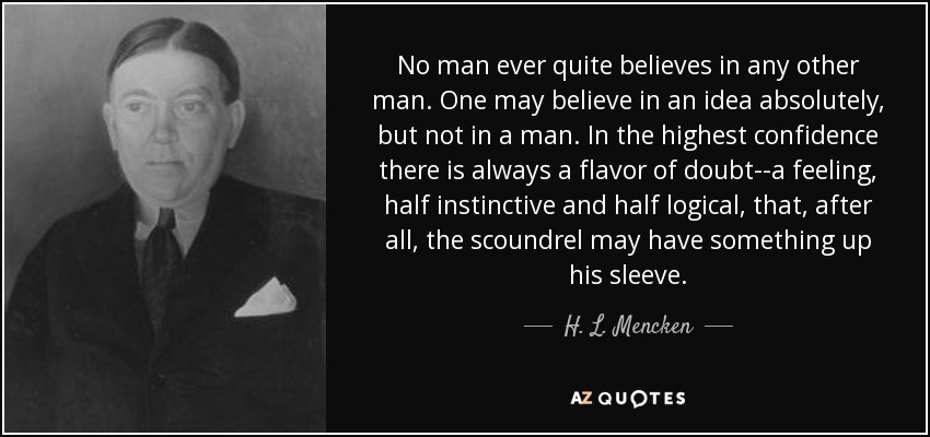 No man ever quite believes in any other man. One may believe in an idea absolutely, but not in a man. In the highest confidence there is always a flavor of doubt--a feeling, half instinctive and half logical, that, after all, the scoundrel may have something up his sleeve. - H. L. Mencken