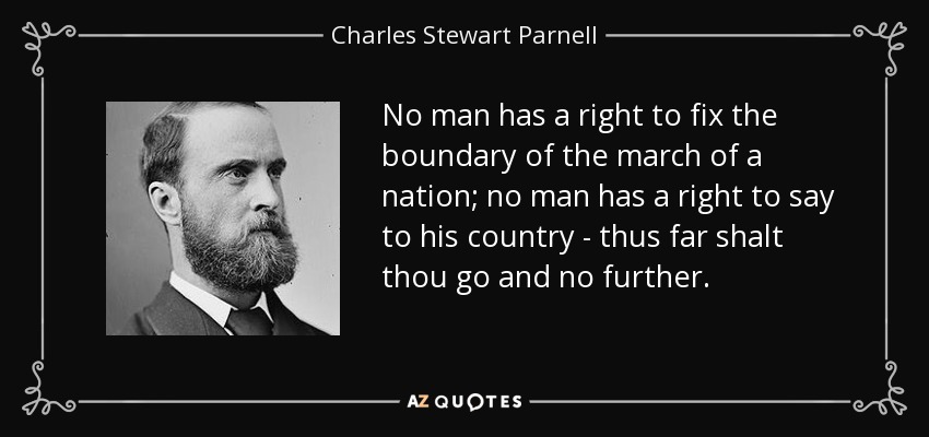 No man has a right to fix the boundary of the march of a nation; no man has a right to say to his country - thus far shalt thou go and no further. - Charles Stewart Parnell