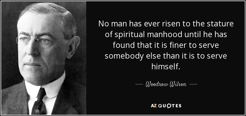 No man has ever risen to the stature of spiritual manhood until he has found that it is finer to serve somebody else than it is to serve himself. - Woodrow Wilson
