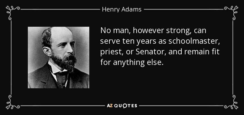 No man, however strong, can serve ten years as schoolmaster, priest, or Senator, and remain fit for anything else. - Henry Adams