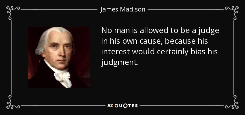 No man is allowed to be a judge in his own cause, because his interest would certainly bias his judgment. - James Madison