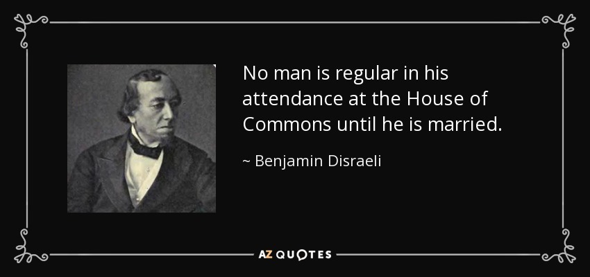 No man is regular in his attendance at the House of Commons until he is married. - Benjamin Disraeli