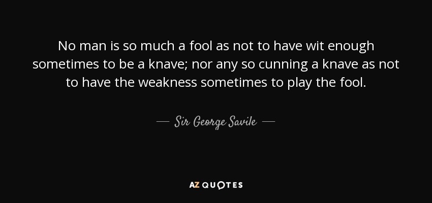 No man is so much a fool as not to have wit enough sometimes to be a knave; nor any so cunning a knave as not to have the weakness sometimes to play the fool. - Sir George Savile, 8th Baronet