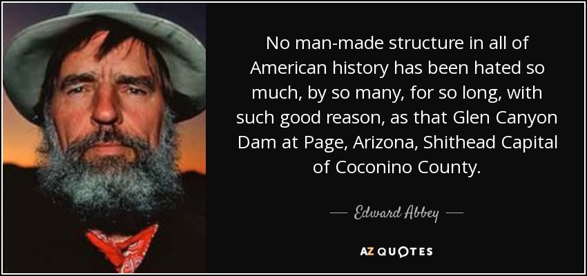 No man-made structure in all of American history has been hated so much, by so many, for so long, with such good reason, as that Glen Canyon Dam at Page, Arizona, Shithead Capital of Coconino County. - Edward Abbey