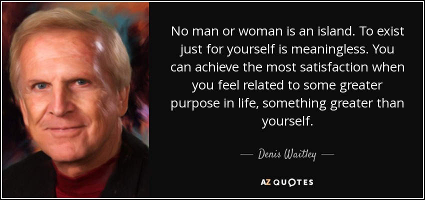 No man or woman is an island. To exist just for yourself is meaningless. You can achieve the most satisfaction when you feel related to some greater purpose in life, something greater than yourself. - Denis Waitley