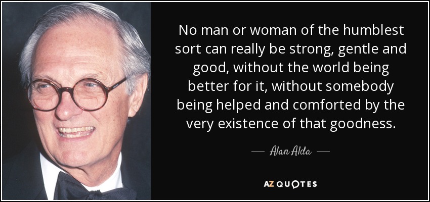 No man or woman of the humblest sort can really be strong, gentle and good, without the world being better for it, without somebody being helped and comforted by the very existence of that goodness. - Alan Alda