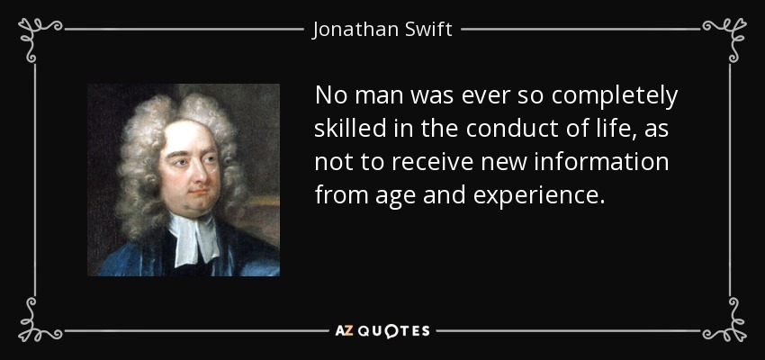 No man was ever so completely skilled in the conduct of life, as not to receive new information from age and experience. - Jonathan Swift