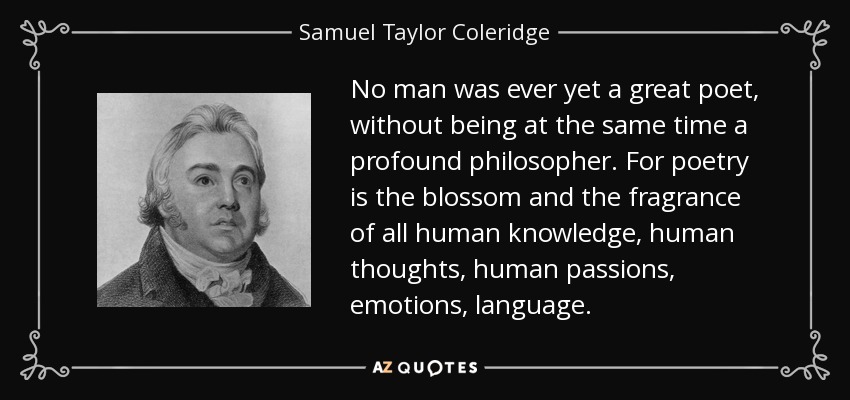 No man was ever yet a great poet, without being at the same time a profound philosopher. For poetry is the blossom and the fragrance of all human knowledge, human thoughts, human passions, emotions, language. - Samuel Taylor Coleridge