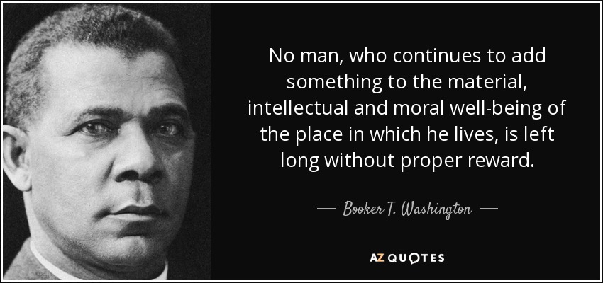 No man, who continues to add something to the material, intellectual and moral well-being of the place in which he lives, is left long without proper reward. - Booker T. Washington
