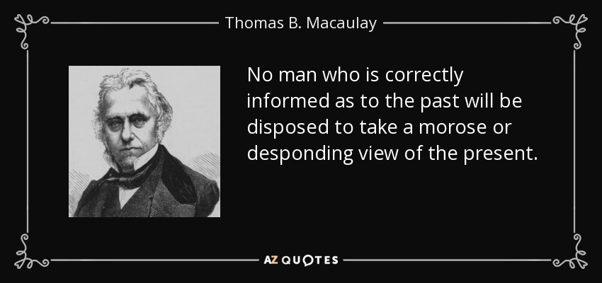 No man who is correctly informed as to the past will be disposed to take a morose or desponding view of the present. - Thomas B. Macaulay