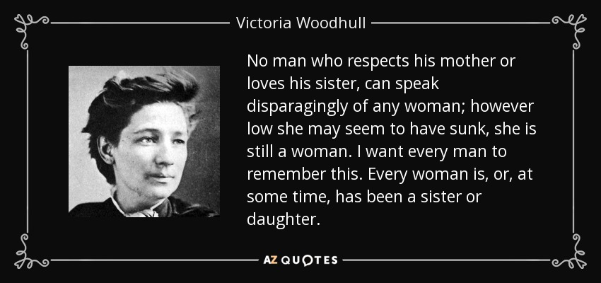 No man who respects his mother or loves his sister, can speak disparagingly of any woman; however low she may seem to have sunk, she is still a woman. I want every man to remember this. Every woman is, or, at some time, has been a sister or daughter. - Victoria Woodhull