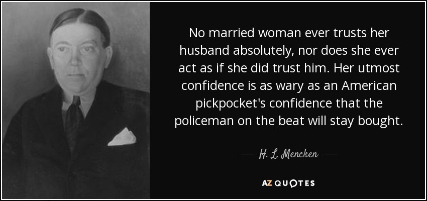 No married woman ever trusts her husband absolutely, nor does she ever act as if she did trust him. Her utmost confidence is as wary as an American pickpocket's confidence that the policeman on the beat will stay bought. - H. L. Mencken
