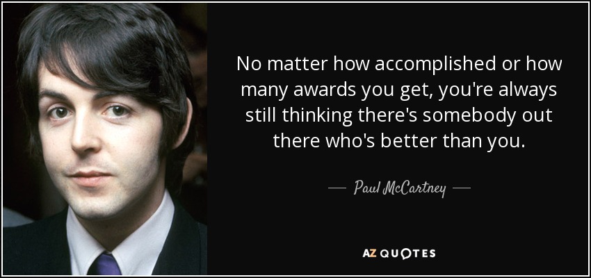 No matter how accomplished or how many awards you get, you're always still thinking there's somebody out there who's better than you. - Paul McCartney