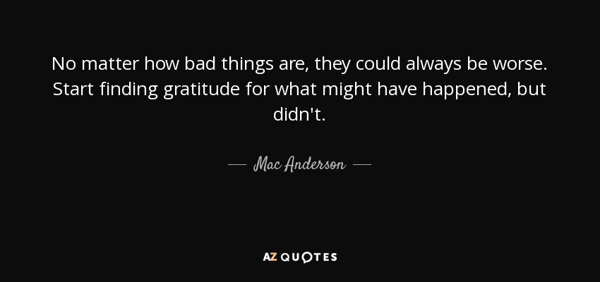 No matter how bad things are, they could always be worse. Start finding gratitude for what might have happened, but didn't. - Mac Anderson
