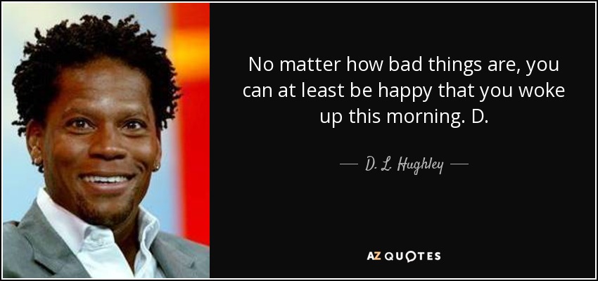 No matter how bad things are, you can at least be happy that you woke up this morning. D. - D. L. Hughley